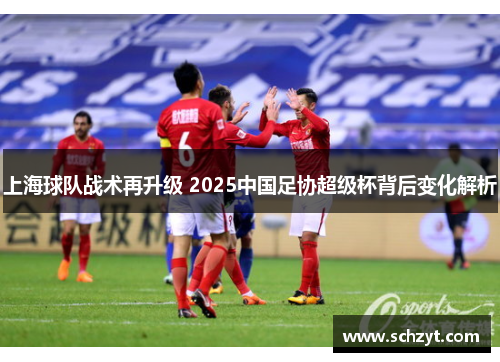 上海球队战术再升级 2025中国足协超级杯背后变化解析 上海球队战术再升级 2025中国足协超级杯背后变化解析